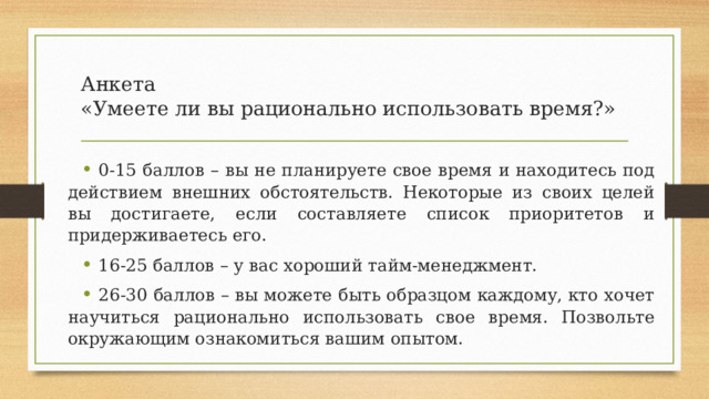 Анкета  «Умеете ли вы рационально использовать время?» 0-15 баллов – вы не планируете свое время и находитесь под действием внешних обстоятельств. Некоторые из своих целей вы достигаете, если составляете список приоритетов и придерживаетесь его. 16-25 баллов – у вас хороший тайм-менеджмент. 26-30 баллов – вы можете быть образцом каждому, кто хочет научиться рационально использовать свое время. Позвольте окружающим ознакомиться вашим опытом. 