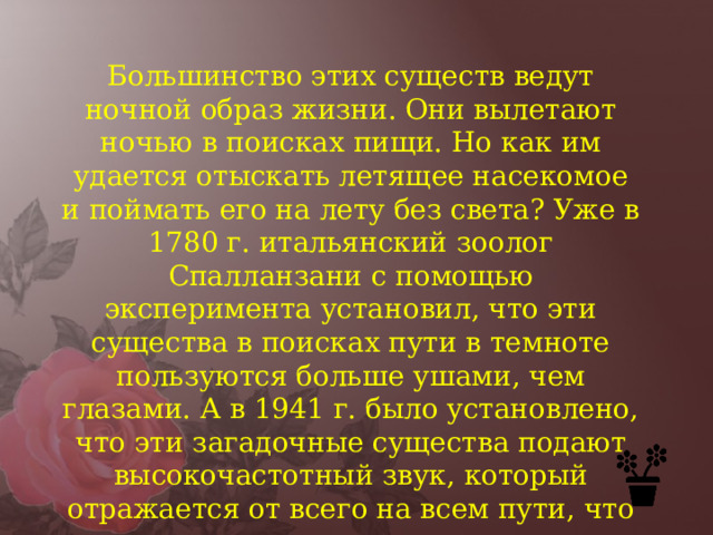 Большинство этих существ ведут ночной образ жизни. Они вылетают ночью в поисках пищи. Но как им удается отыскать летящее насекомое и поймать его на лету без света? Уже в 1780 г. итальянский зоолог Спалланзани с помощью эксперимента установил, что эти существа в поисках пути в темноте пользуются больше ушами, чем глазами. А в 1941 г. было установлено, что эти загадочные существа подают высокочастотный звук, который отражается от всего на всем пути, что и дает им возможность определить местоположение предметов в темноте. 