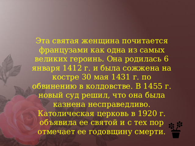 Эта святая женщина почитается французами как одна из самых великих героинь. Она родилась 6 января 1412 г. и была сожжена на костре 30 мая 1431 г. по обвинению в колдовстве. В 1455 г. новый суд решил, что она была казнена несправедливо. Католическая церковь в 1920 г. объявила ее святой и с тех пор отмечает ее годовщину смерти. 