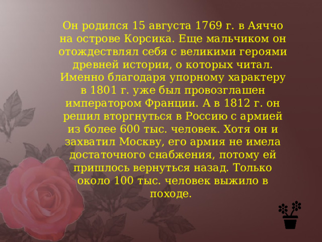 Он родился 15 августа 1769 г. в Аяччо на острове Корсика. Еще мальчиком он отождествлял себя с великими героями древней истории, о которых читал. Именно благодаря упорному характеру в 1801 г. уже был провозглашен императором Франции. А в 1812 г. он решил вторгнуться в Россию с армией из более 600 тыс. человек. Хотя он и захватил Москву, его армия не имела достаточного снабжения, потому ей пришлось вернуться назад. Только около 100 тыс. человек выжило в походе.  