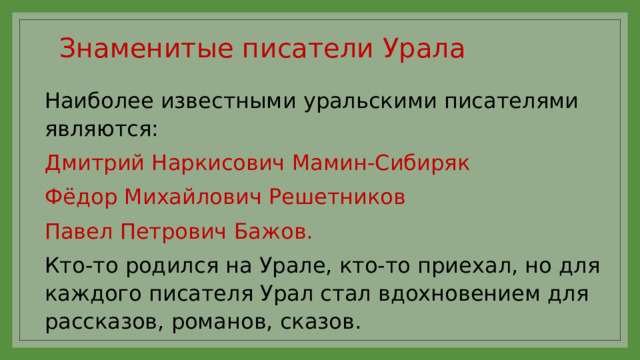 Знаменитые писатели Урала   Наиболее известными уральскими писателями являются: Дмитрий Наркисович Мамин-Сибиряк Фёдор Михайлович Решетников Павел Петрович Бажов. Кто-то родился на Урале, кто-то приехал, но для каждого писателя Урал стал вдохновением для рассказов, романов, сказов.  