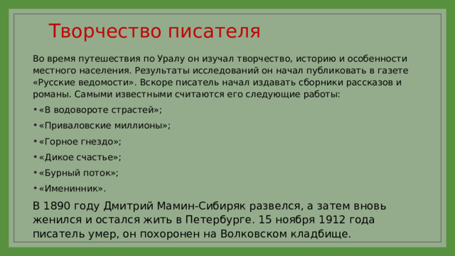 Творчество писателя   Во время путешествия по Уралу он изучал творчество, историю и особенности местного населения. Результаты исследований он начал публиковать в газете «Русские ведомости». Вскоре писатель начал издавать сборники рассказов и романы. Самыми известными считаются его следующие работы: «В водовороте страстей»; «Приваловские миллионы»; «Горное гнездо»; «Дикое счастье»; «Бурный поток»; «Именинник». В 1890 году Дмитрий Мамин-Сибиряк развелся, а затем вновь женился и остался жить в Петербурге. 15 ноября 1912 года писатель умер, он похоронен на Волковском кладбище. 