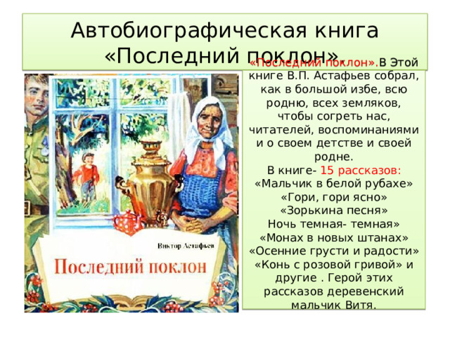 Автобиографическая книга «Последний поклон». «Последний поклон». В Этой книге В.П. Астафьев собрал, как в большой избе, всю родню, всех земляков, чтобы согреть нас, читателей, воспоминаниями и о своем детстве и своей родне. В книге- 15 рассказов: «Мальчик в белой рубахе» «Гори, гори ясно» «Зорькина песня» Ночь темная- темная» «Монах в новых штанах» «Осенние грусти и радости» «Конь с розовой гривой» и другие . Герой этих рассказов деревенский мальчик Витя. 