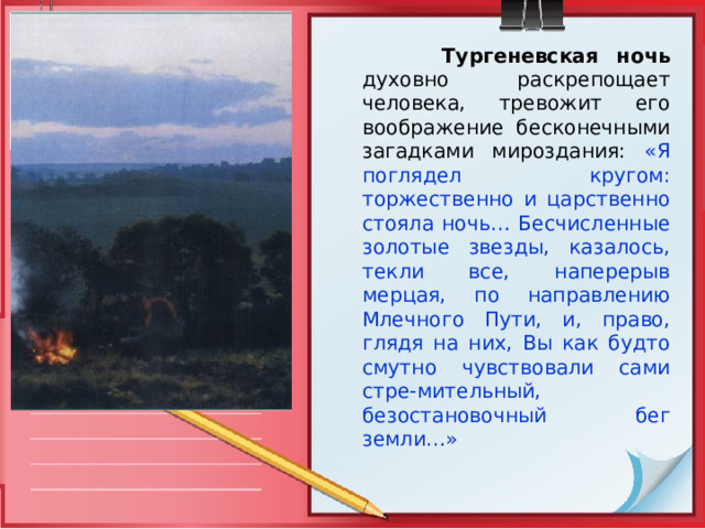  Тургеневская ночь  духовно раскрепощает человека, тревожит его воображение бесконечными загадками мироздания: «Я поглядел кругом: торжественно и царственно стояла ночь… Бесчисленные золотые звезды, казалось, текли все, наперерыв мерцая, по направлению Млечного Пути, и, право, глядя на них, Вы как будто смутно чувствовали сами стре-мительный, безостановочный бег земли…» 