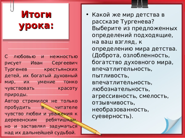 Итоги урока: Какой же мир детства в рассказе Тургенева? Выберите из предложенных определений подходящие, на ваш взгляд, к определению мира детства. (Доброта, озлобленность, богатство духовного мира, впечатлительность, пытливость, впечатлительность, любознательность, агрессивность, смелость, отзывчивость, необразованность, суеверность). С любовью и нежностью рисует Иван Сергеевич Тургенев крестьянских детей, их богатый духовный мир, их умение тонко чувствовать красоту природы. Автор стремился не только пробудить в читателе чувство любви и уважения к деревенским ребятишкам, но и заставлял задуматься над их дальнейшей судьбой.  