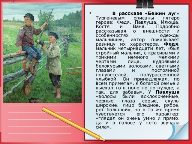  В рассказе «Бежин луг»  Тургеневым описаны пятеро героев: Федя, Павлуша, Илюша, Костя и Ваня. Подробно рассказывая о внешности и особенностях одежды мальчишек, автор показывает разницу их характеров. Федя , мальчик четырнадцати лет, «был стройный мальчик, с красивыми и тонкими, немного мелкими чертами лица, кудрявыми белокурыми волосами, светлыми глазами и постоянной полувеселой, полурассеянной улыбкой. Он принадлежал, по всем приметам, к богатой семье и выехал то в поле не по нужде, а так, для забавы». У Павлуши «волосы были всклокоченные, черные, глаза серые, скулы широкие, лицо бледное, рябое, рот большой», но в то же время чувствуется его характер: «глядел он очень умно и прямо, да и в голосе у него звучала сила». 