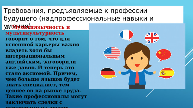 Требования , предъявляемые к профессии будущего (надпрофессиональные навыки и умения) 1. Мультиязычность и мультикультурность говорит о том, что для успешной карьеры важно владеть хотя бы интернациональным английским, заговорили уже давно. И теперь это стало аксиомой. Причем, чем больше языков будет знать специалист, тем ценнее он на рынке труда. Такие профессионалы могут заключать сделки с партнерами из других стран. Надпрофессиональные навыки и умения. Эти навыки являются универсальными и важны для специалистов самых разных отраслей. Овладение ими позволяет работнику повысить эффективность профессиональной деятельности в своей отрасли, а также дает возможность переходить из одной отрасли в другую, сохраняя свою востребованность.  