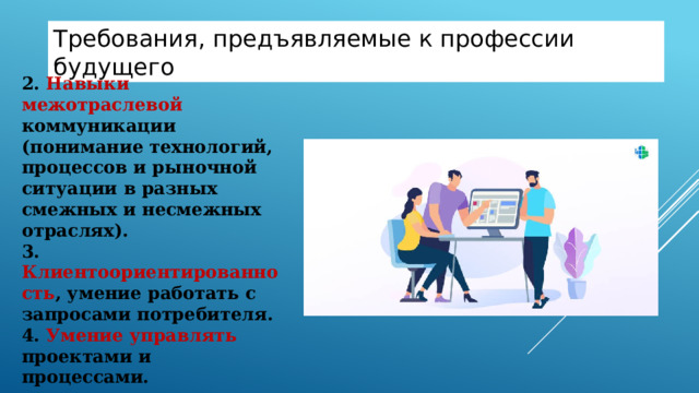 Требования , предъявляемые к профессии будущего 2. Навыки межотраслевой коммуникации (понимание технологий, процессов и рыночной ситуации в разных смежных и несмежных отраслях).  3. Клиентоориентированность , умение работать с запросами потребителя.  4. Умение управлять проектами и процессами. 