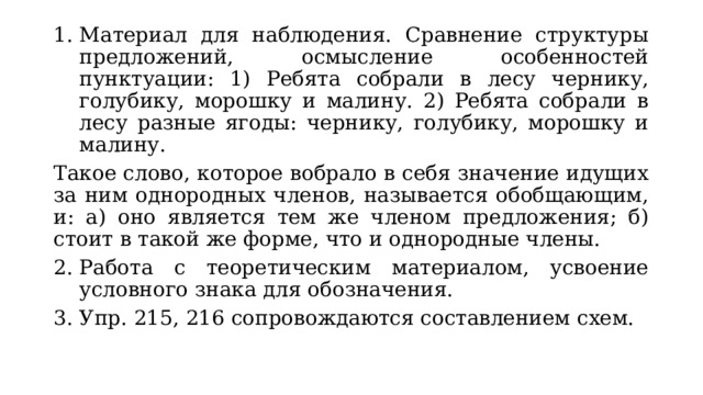 Материал для наблюдения. Сравнение структуры предложений, осмысление особенностей пунктуации: 1) Ребята собрали в лесу чернику, голубику, морошку и малину. 2) Ребята собрали в лесу разные ягоды: чернику, голубику, морошку и малину. Такое слово, которое вобрало в себя значение идущих за ним однородных членов, называется обобщающим, и: а) оно является тем же членом предложения; б) стоит в такой же форме, что и однородные члены. Работа с теоретическим материалом, усвоение условного знака для обозначения. Упр. 215, 216 сопровождаются составлением схем. 