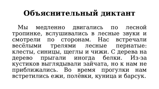 Объяснительный диктант  Мы медленно двигались по лесной тропинке, вслушивались в лесные звуки и смотрели по сторонам. Нас встречали весёлыми трелями лесные пернатые: клесты, синицы, щеглы и чижи. С дерева на дерево прыгали иногда белки. Из-за кустиков выглядывали зайчата, но к нам не приближались. Во время прогулки нам встретились ежи, полёвки, куница и барсук. 