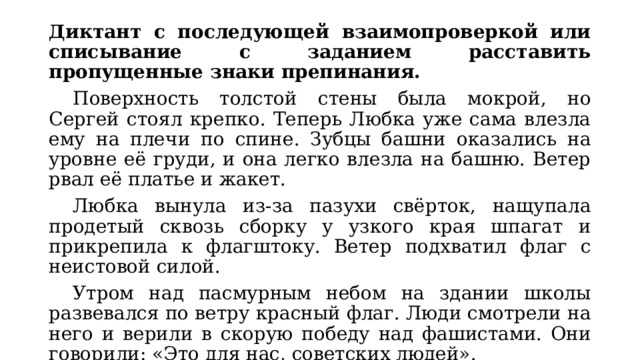 Диктант с последующей взаимопроверкой или списывание с заданием расставить пропущенные знаки препинания.  Поверхность толстой стены была мокрой, но Сергей стоял крепко. Теперь Любка уже сама влезла ему на плечи по спине. Зубцы башни оказались на уровне её груди, и она легко влезла на башню. Ветер рвал её платье и жакет.  Любка вынула из-за пазухи свёрток, нащупала продетый сквозь сборку у узкого края шпагат и прикрепила к флагштоку. Ветер подхватил флаг с неистовой силой.  Утром над пасмурным небом на здании школы развевался по ветру красный флаг. Люди смотрели на него и верили в скорую победу над фашистами. Они говорили: «Это для нас, советских людей». 