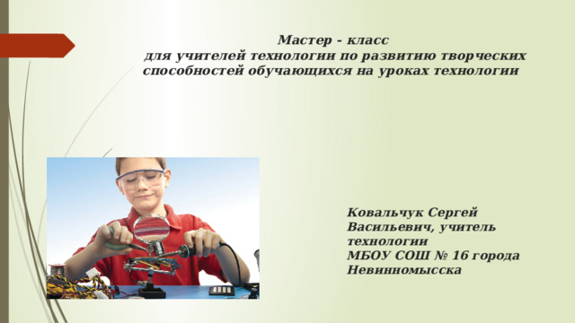 Мастер - класс  для учителей технологии по развитию творческих способностей обучающихся на уроках технологии     Ковальчук Сергей Васильевич, учитель технологии  МБОУ СОШ № 16 города Невинномысска 