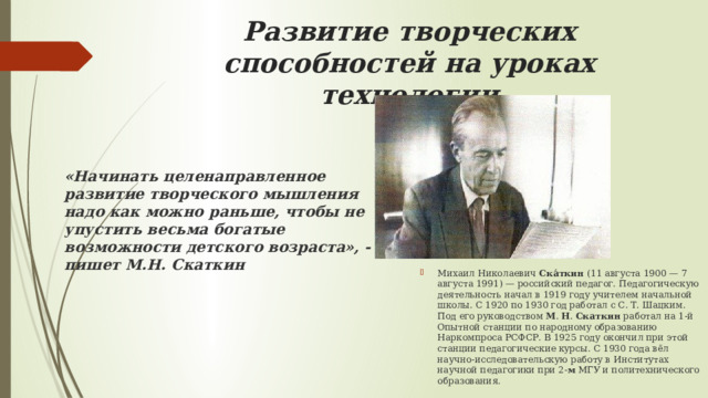 Развитие творческих способностей на уроках технологии «Начинать целенаправленное развитие творческого мышления надо как можно раньше, чтобы не упустить весьма богатые возможности детского возраста», - пишет М.Н. Скаткин Михаил Николаевич  Ска́ткин  (11 августа 1900 — 7 августа 1991) — российский педагог. Педагогическую деятельность начал в 1919 году учителем начальной школы. С 1920 по 1930 год работал с С. Т. Шацким. Под его руководством  М .  Н .  Скаткин  работал на 1-й Опытной станции по народному образованию Наркомпроса РСФСР. В 1925 году окончил при этой станции педагогические курсы. С 1930 года вёл научно-исследовательскую работу в Институтах научной педагогики при 2- м  МГУ и политехнического образования. 