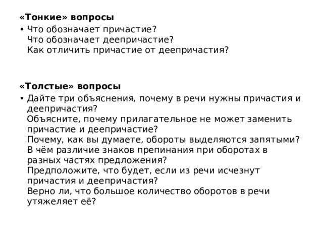 «Тонкие» вопросы Что обозначает причастие?  Что обозначает деепричастие?  Как отличить причастие от деепричастия?   «Толстые» вопросы Дайте три объяснения, почему в речи нужны причастия и деепричастия?  Объясните, почему прилагательное не может заменить причастие и деепричастие?  Почему, как вы думаете, обороты выделяются запятыми?  В чём различие знаков препинания при оборотах в разных частях предложения?  Предположите, что будет, если из речи исчезнут причастия и деепричастия?  Верно ли, что большое количество оборотов в речи утяжеляет её? 