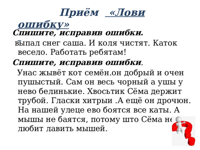  Приём «Лови ошибку»   Спишите, исправив ошибки.  выпал снег саша. И коля чистят. Каток весело. Работать ребятам! Спишите, исправив ошибки .  Унас жывёт кот семён.он добрый и очен пушыстый. Сам он весь чорный а ушы у нево белинькие. Хвосьтик Сёма держит трубой. Гласки хитрыи .А ещё он дрочюн. На нашей улеце ево боятся все каты. А мышы не баятся, потому што Сёма не любит лавить мышей. 