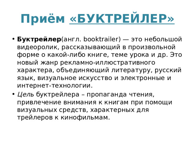 Приём «БУКТРЕЙЛЕР» Буктрейлер (англ. booktrailer) — это небольшой видеоролик, рассказывающий в произвольной форме о какой-либо книге, теме урока и др. Это новый жанр рекламно-иллюстративного характера, объединяющий литературу, русский язык, визуальное искусство и электронные и интернет-технологии. Цель  буктрейлера – пропаганда чтения, привлечение внимания к книгам при помощи визуальных средств, характерных для трейлеров к кинофильмам. 