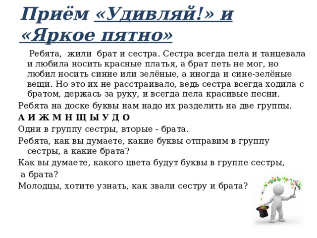 Приём «Удивляй!» и «Яркое пятно»      Ребята, жили брат и сестра. Сестра всегда пела и танцевала и любила носить красные платья, а брат петь не мог, но любил носить синие или зелёные, а иногда и сине-зелёные вещи. Но это их не расстраивало, ведь сестра всегда ходила с братом, держась за руку, и всегда пела красивые песни. Ребята на доске буквы нам надо их разделить на две группы.  А И Ж М Н Щ Ы У Д О Одни в группу сестры, вторые - брата. Ребята, как вы думаете, какие буквы отправим в группу сестры, а какие брата? Как вы думаете, какого цвета будут буквы в группе сестры,  а брата? Молодцы, хотите узнать, как звали сестру и брата? 
