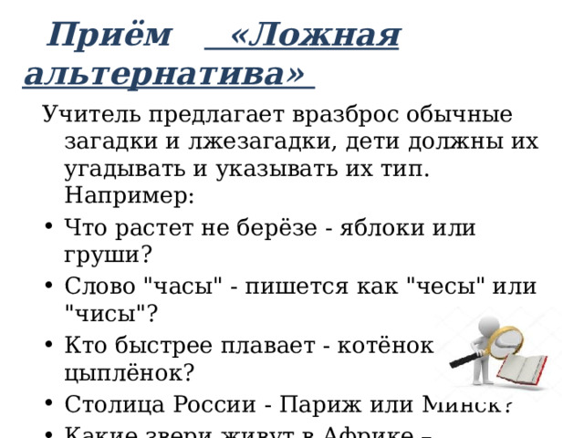  Приём «Ложная альтернатива»   Учитель предлагает вразброс обычные загадки и лжезагадки, дети должны их угадывать и указывать их тип. Например: Что растет не берёзе - яблоки или груши? Слово 