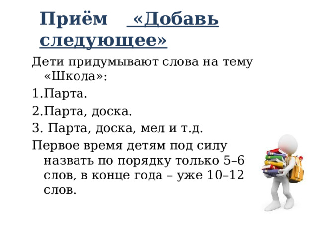 Приём «Добавь следующее»   Дети придумывают слова на тему «Школа»: 1.Парта. 2.Парта, доска. 3. Парта, доска, мел и т.д. Первое время детям под силу назвать по порядку только 5–6 слов, в конце года – уже 10–12 слов. 