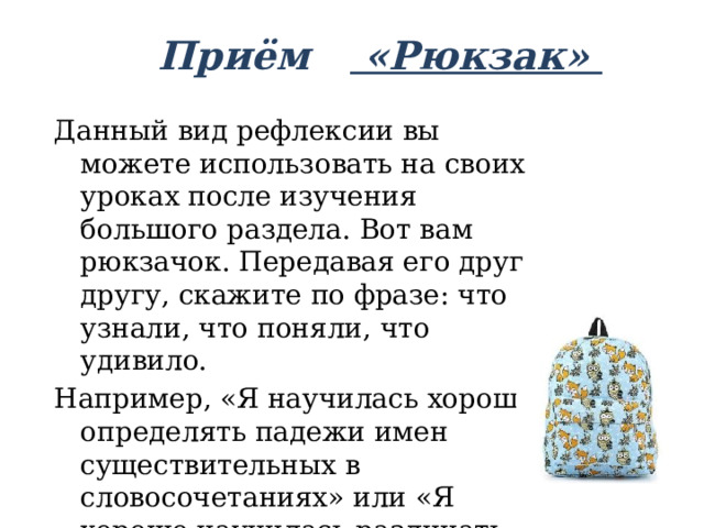 Приём «Рюкзак»   Данный вид рефлексии вы можете использовать на своих уроках после изучения большого раздела. Вот вам рюкзачок. Передавая его друг другу, скажите по фразе: что узнали, что поняли, что удивило. Например, «Я научилась хорошо определять падежи имен существительных в словосочетаниях» или «Я хорошо научилась различать родительный и винительный падежи». 