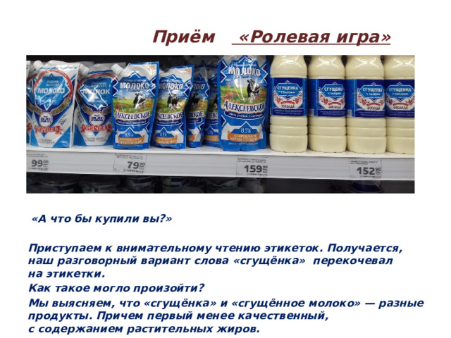  Приём «Ролевая игра»  «А что бы купили вы?»  Приступаем к внимательному чтению этикеток. Получается, наш разговорный вариант слова «сгущёнка» перекочевал на этикетки. Как такое могло произойти? Мы выясняем, что «сгущёнка» и «сгущённое молоко» — разные продукты. Причем первый менее качественный, с содержанием растительных жиров.  