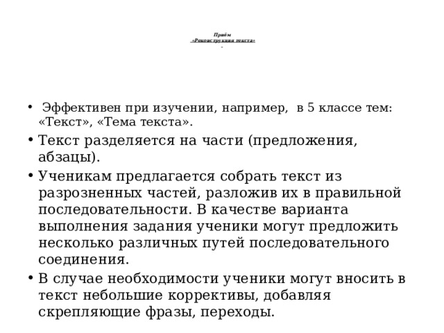    Приём   «Реконструкция текста»       Эффективен при изучении, например,  в 5 классе тем: «Текст», «Тема текста». Текст разделяется на части (предложения, абзацы). Ученикам предлагается собрать текст из разрозненных частей, разложив их в правильной последовательности. В качестве варианта выполнения задания ученики могут предложить несколько различных путей последовательного соединения. В случае необходимости ученики могут вносить в текст небольшие коррективы, добавляя скрепляющие фразы, переходы. 