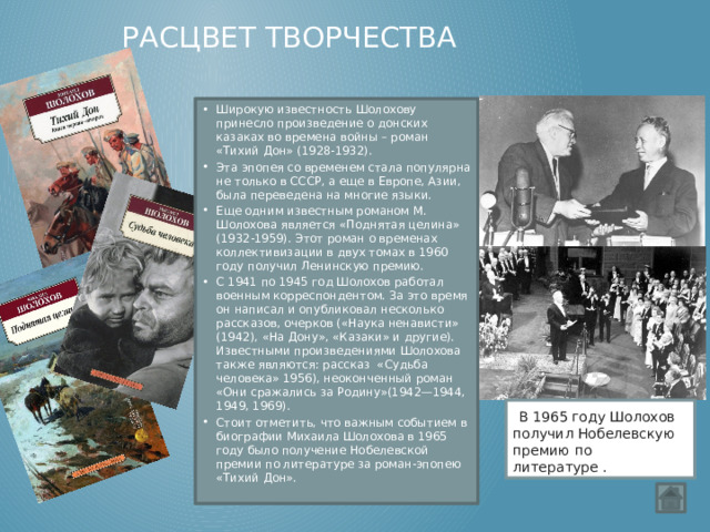 Расцвет творчества Широкую известность Шолохову принесло произведение о донских казаках во времена войны – роман «Тихий Дон» (1928-1932). Эта эпопея со временем стала популярна не только в СССР, а еще в Европе, Азии, была переведена на многие языки. Еще одним известным романом М. Шолохова является «Поднятая целина» (1932-1959). Этот роман о временах коллективизации в двух томах в 1960 году получил Ленинскую премию. С 1941 по 1945 год Шолохов работал военным корреспондентом. За это время он написал и опубликовал несколько рассказов, очерков («Наука ненависти» (1942), «На Дону», «Казаки» и другие).  Известными произведениями Шолохова также являются: рассказ  «Судьба человека» 1956), неоконченный роман «Они сражались за Родину»(1942—1944, 1949, 1969). Стоит отметить, что важным событием в биографии Михаила Шолохова в 1965 году было получение Нобелевской премии по литературе за роман-эпопею «Тихий Дон».  В 1965 году Шолохов получил Нобелевскую премию по литературе . 