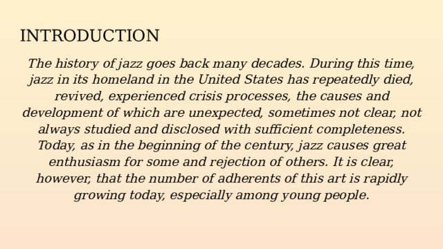 INTRODUCTION The history of jazz goes back many decades. During this time, jazz in its homeland in the United States has repeatedly died, revived, experienced crisis processes, the causes and development of which are unexpected, sometimes not clear, not always studied and disclosed with sufficient completeness. Today, as in the beginning of the century, jazz causes great enthusiasm for some and rejection of others. It is clear, however, that the number of adherents of this art is rapidly growing today, especially among young people. 