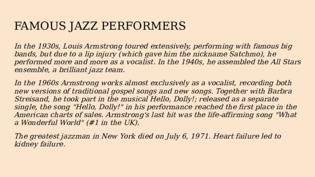 FAMOUS JAZZ PERFORMERS In the 1930s, Louis Armstrong toured extensively, performing with famous big bands, but due to a lip injury (which gave him the nickname Satchmo), he performed more and more as a vocalist. In the 1940s, he assembled the All Stars ensemble, a brilliant jazz team. In the 1960s Armstrong works almost exclusively as a vocalist, recording both new versions of traditional gospel songs and new songs. Together with Barbra Streisand, he took part in the musical Hello, Dolly!; released as a separate single, the song 