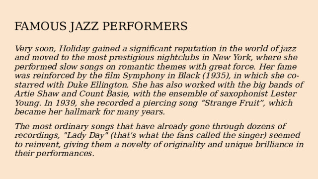 FAMOUS JAZZ PERFORMERS Very soon, Holiday gained a significant reputation in the world of jazz and moved to the most prestigious nightclubs in New York, where she performed slow songs on romantic themes with great force. Her fame was reinforced by the film Symphony in Black (1935), in which she co-starred with Duke Ellington. She has also worked with the big bands of Artie Shaw and Count Basie, with the ensemble of saxophonist Lester Young. In 1939, she recorded a piercing song “Strange Fruit”, which became her hallmark for many years. The most ordinary songs that have already gone through dozens of recordings, 