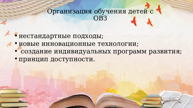 Организация обучения детей с ОВЗ нестандартные подходы; новые инновационные технологии;  создание индивидуальных программ развития; принцип доступности. 