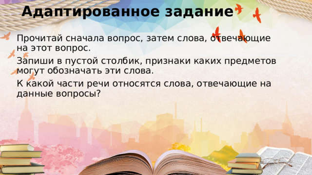 Адаптированное задание Прочитай сначала вопрос, затем слова, отвечающие на этот вопрос. Запиши в пустой столбик, признаки каких предметов могут обозначать эти слова. К какой части речи относятся слова, отвечающие на данные вопросы? 