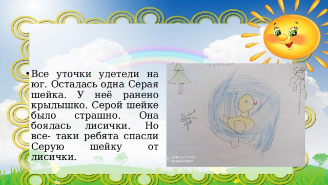 Все уточки улетели на юг. Осталась одна Серая шейка. У неё ранено крылышко. Серой шейке было страшно. Она боялась лисички. Но все- таки ребята спасли Серую шейку от лисички. 