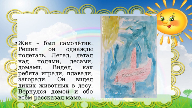 Жил – был самолётик. Решил он однажды полетать. Летал, летал над полями, лесами, домами. Видел, как ребята играли, плавали, загорали. Он видел диких животных в лесу. Вернулся домой и обо всём рассказал маме. 