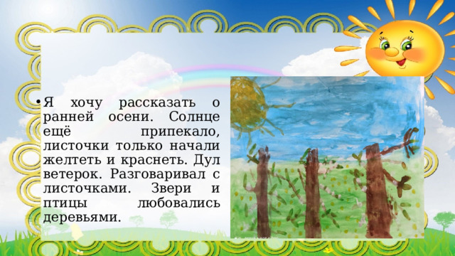 Я хочу рассказать о ранней осени. Солнце ещё припекало, листочки только начали желтеть и краснеть. Дул ветерок. Разговаривал с листочками. Звери и птицы любовались деревьями. 