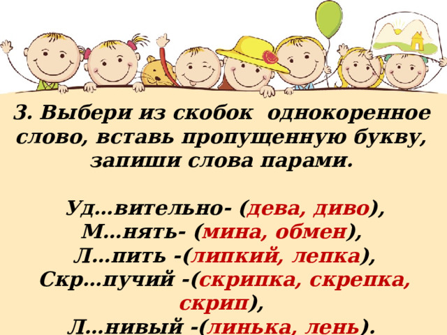 3. Выбери из скобок однокоренное слово, вставь пропущенную букву, запиши слова парами.   Уд…вительно- ( дева, диво ), М…нять- ( мина, обмен ),  Л…пить -( липкий, лепка ),  Скр…пучий -( скрипка, скрепка, скрип ), Л…нивый -( линька, лень ). 