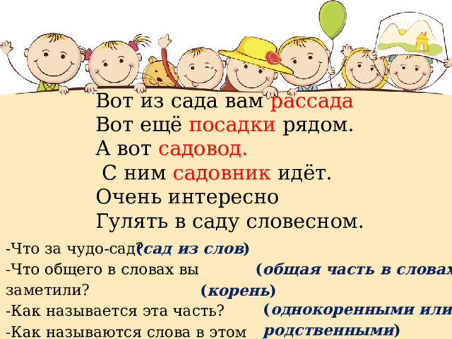 Вот из сада вам рассада Вот ещё посадки рядом. А вот садовод.  С ним садовник идёт. Очень интересно Гулять в саду словесном.   -Что за чудо-сад? ( сад из слов ) -Что общего в словах вы заметили? -Как называется эта часть? -Как называются слова в этом саду? ( общая часть в словах ) ( корень ) ( однокоренными или родственными ) 