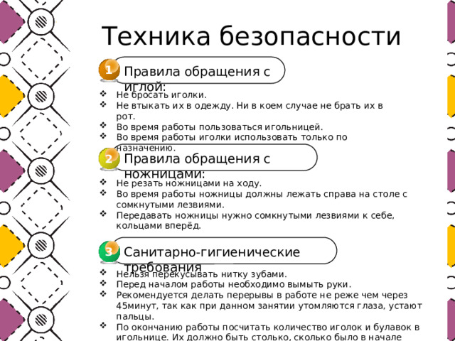  Техника безопасности 1 Правила обращения с иглой: Не бросать иголки. Не втыкать их в одежду. Ни в коем случае не брать их в рот. Во время работы пользоваться игольницей. Во время работы иголки использовать только по назначению. Правила обращения с ножницами: 2 Не резать ножницами на ходу. Во время работы ножницы должны лежать справа на столе с сомкнутыми лезвиями. Передавать ножницы нужно сомкнутыми лезвиями к себе, кольцами вперёд. Санитарно-гигиенические требования 3 3 Нельзя перекусывать нитку зубами. Перед началом работы необходимо вымыть руки. Рекомендуется делать перерывы в работе не реже чем через 45минут, так как при данном занятии утомляются глаза, устают пальцы. По окончанию работы посчитать количество иголок и булавок в игольнице. Их должно быть столько, сколько было в начале работы. Убрать рабочее место. 