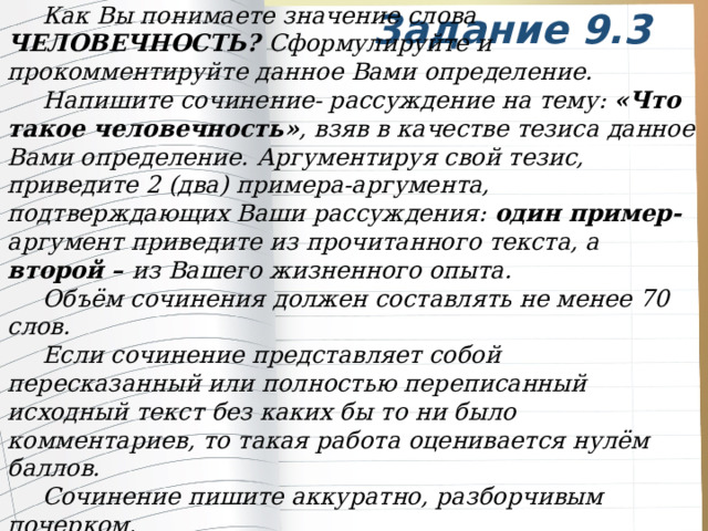 Как Вы понимаете значение слова ЧЕЛОВЕЧНОСТЬ? Сформулируйте и прокомментируйте данное Вами определение. Напишите сочинение- рассуждение на тему: «Что такое человечность» , взяв в качестве тезиса данное Вами определение. Аргументируя свой тезис, приведите 2 (два) примера-аргумента, подтверждающих Ваши рассуждения: один пример- аргумент приведите из прочитанного текста, а второй – из Вашего жизненного опыта. Объём сочинения должен составлять не менее 70 слов. Если сочинение представляет собой пересказанный или полностью переписанный исходный текст без каких бы то ни было комментариев, то такая работа оценивается нулём баллов. Сочинение пишите аккуратно, разборчивым почерком. Задание 9.3 