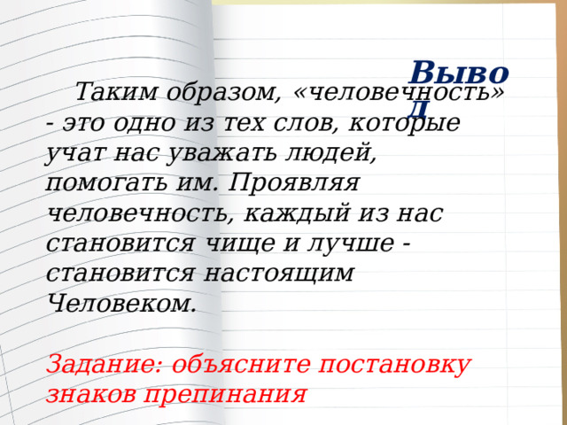  Вывод  Таким образом, «человечность» - это одно из тех слов, которые учат нас уважать людей, помогать им. Проявляя человечность, каждый из нас становится чище и лучше - становится настоящим Человеком.  Задание: объясните постановку знаков препинания 