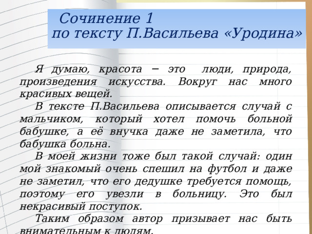   Сочинение 1  по тексту П.Васильева «Уродина» Я думаю, красота − это люди, природа, произведения искусства. Вокруг нас много красивых вещей. В тексте П.Васильева описывается случай с мальчиком, который хотел помочь больной бабушке, а её внучка даже не заметила, что бабушка больна. В моей жизни тоже был такой случай: один мой знакомый очень спешил на футбол и даже не заметил, что его дедушке требуется помощь, поэтому его увезли в больницу. Это был некрасивый поступок. Таким образом автор призывает нас быть внимательным к людям. 