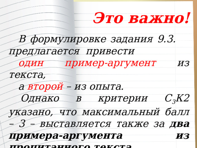  Это важно! В формулировке задания 9.3. предлагается привести один пример-аргумент из текста, а второй – из опыта. Однако в критерии С 3 К2 указано, что максимальный балл – 3 – выставляется также за два примера-аргумента из прочитанного текста. 