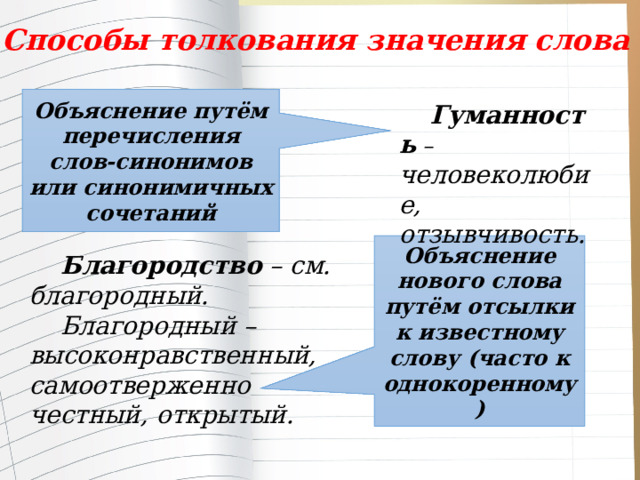 Способы толкования значения слова Объяснение путём перечисления слов-синонимов или синонимичных сочетаний Гуманность – человеколюбие, отзывчивость. Объяснение нового слова путём отсылки к известному слову (часто к однокоренному) Благородство – см. благородный. Благородный – высоконравственный, самоотверженно честный, открытый. 