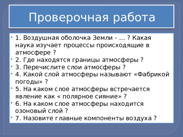 Проверочная работа 1. Воздушная оболочка Земли - … ? Какая наука изучает процессы происходящие в атмосфере ? 2. Где находятся границы атмосферы ? 3. Перечислите слои атмосферы ? 4. Какой слой атмосферы называют «Фабрикой погоды» ? 5. На каком слое атмосферы встречается явление как « полярное сияние» ? 6. На каком слое атмосферы находится озоновый слой ? 7. Назовите главные компоненты воздуха ? 