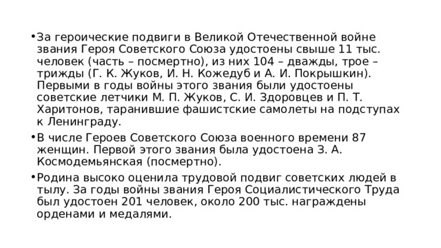За героические подвиги в Великой Отечественной войне звания Героя Советского Союза удостоены свыше 11 тыс. человек (часть – посмертно), из них 104 – дважды, трое – трижды (Г. К. Жуков, И. Н. Кожедуб и А. И. Покрышкин). Первыми в годы войны этого звания были удостоены советские летчики М. П. Жуков, С. И. Здоровцев и П. Т. Харитонов, таранившие фашистские самолеты на подступах к Ленинграду. В числе Героев Советского Союза военного времени 87 женщин. Первой этого звания была удостоена З. А. Космодемьянская (посмертно). Родина высоко оценила трудовой подвиг советских людей в тылу. За годы войны звания Героя Социалистического Труда был удостоен 201 человек, около 200 тыс. награждены орденами и медалями. 