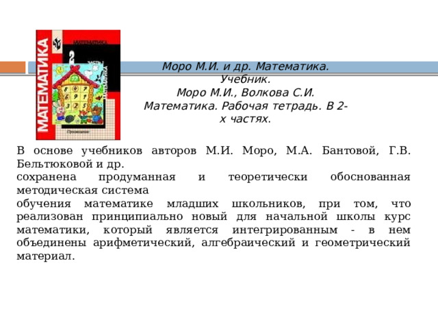 Моро М.И. и др. Математика. Учебник.  Моро М.И., Волкова С.И. Математика. Рабочая тетрадь. В 2-х частях . В основе учебников авторов М.И. Моро, М.А. Бантовой, Г.В. Бельтюковой и др. сохранена продуманная и теоретически обоснованная методическая система обучения математике младших школьников, при том, что реализован принципиально новый для начальной школы курс математики, который является интегрированным - в нем объединены арифметический, алгебраический и геометрический материал. 
