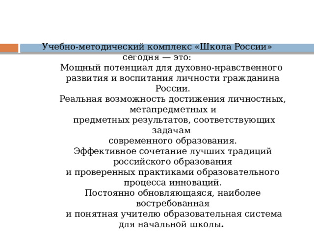 Учебно-методический комплекс «Школа России» сегодня — это: Мощный потенциал для духовно-нравственного развития и воспитания личности гражданина России. Реальная возможность достижения личностных, метапредметных и  предметных результатов, соответствующих задачам современного образования. Эффективное сочетание лучших традиций российского образования и проверенных практиками образовательного процесса инноваций. Постоянно обновляющаяся, наиболее востребованная  и понятная учителю образовательная система для начальной школы .  