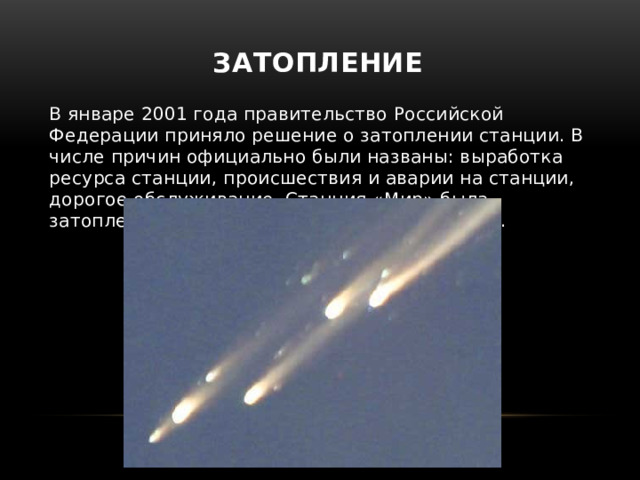 Затопление В январе 2001 года правительство Российской Федерации приняло решение о затоплении станции. В числе причин официально были названы: выработка ресурса станции, происшествия и аварии на станции, дорогое обслуживание. Станция «Мир» была затоплена в Тихом океане 23 марта 2001 года. 