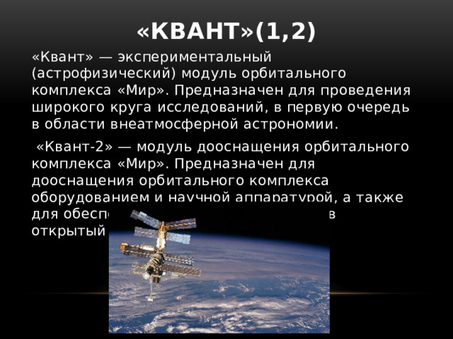 «Квант»(1,2)   «Квант» — экспериментальный (астрофизический) модуль орбитального комплекса «Мир». Предназначен для проведения широкого круга исследований, в первую очередь в области внеатмосферной астрономии.  «Квант-2» — модуль дооснащения орбитального комплекса «Мир». Предназначен для дооснащения орбитального комплекса оборудованием и научной аппаратурой, а также для обеспечения выхода космонавтов в открытый космос . 