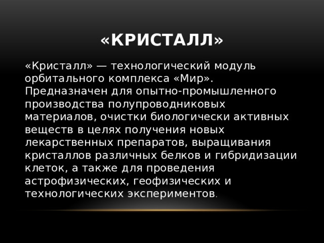 «Кристалл» «Кристалл» — технологический модуль орбитального комплекса «Мир». Предназначен для опытно-промышленного производства полупроводниковых материалов, очистки биологически активных веществ в целях получения новых лекарственных препаратов, выращивания кристаллов различных белков и гибридизации клеток, а также для проведения астрофизических, геофизических и технологических экспериментов . 